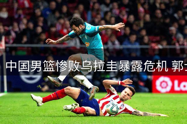 中国男篮惨败乌拉圭暴露危机 郭士强帅位岌岌可危