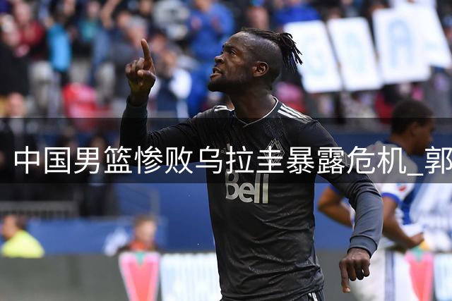 中国男篮惨败乌拉圭暴露危机 郭士强帅位岌岌可危