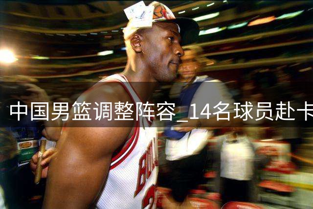 中国男篮调整阵容 14名球员赴卡塔尔参赛