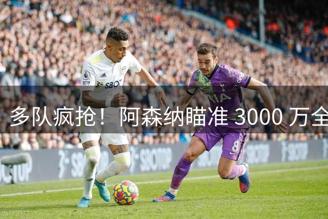 多队疯抢！阿森纳瞄准 3000 万全能妖卫，球探实地考察锁定天才