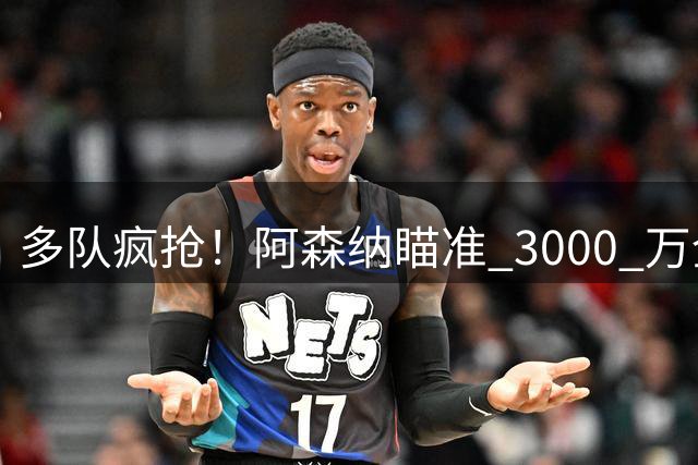 多队疯抢！阿森纳瞄准 3000 万全能妖卫，球探实地考察锁定天才