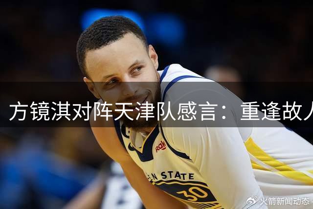 方镜淇对阵天津队感言：重逢故人倍感亲切