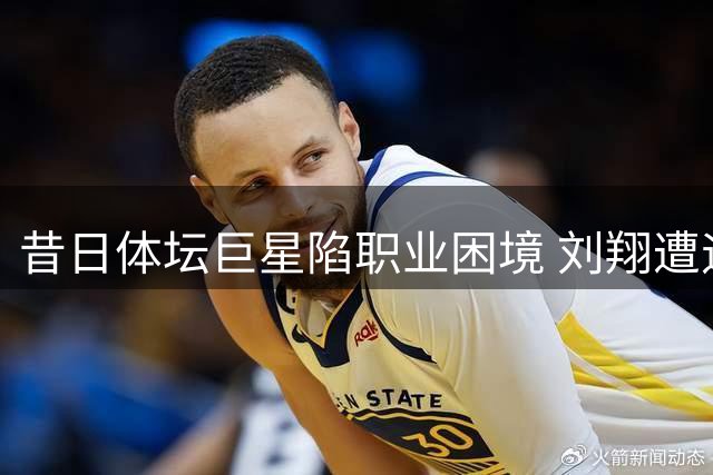 昔日体坛巨星陷职业困境 刘翔遭遇姚明式难题