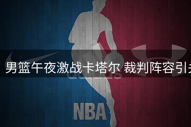 男篮午夜激战卡塔尔 裁判阵容引关注 客场挑战暗藏玄机